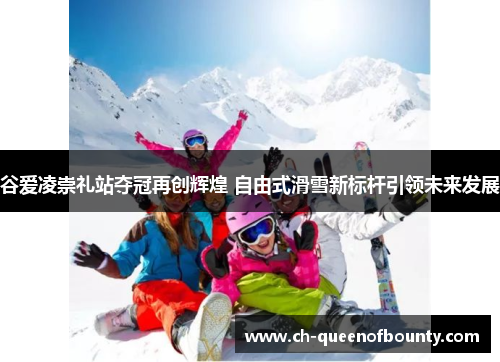 谷爱凌崇礼站夺冠再创辉煌 自由式滑雪新标杆引领未来发展