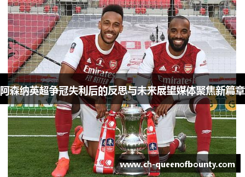 阿森纳英超争冠失利后的反思与未来展望媒体聚焦新篇章 阿森纳英超争冠失利后的反思与未来展望媒体聚焦新篇章