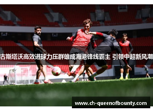 古斯塔沃高效进球力压群雄成海港锋线霸主 引领中超新风潮