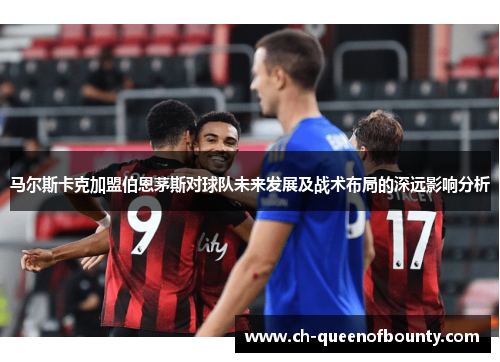 马尔斯卡克加盟伯恩茅斯对球队未来发展及战术布局的深远影响分析